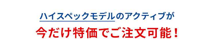 ハイスペックモデルのアクティブが今だけ特価でご注文可能！